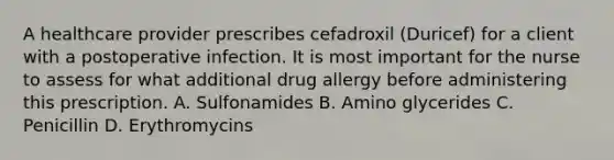 A healthcare provider prescribes cefadroxil (Duricef) for a client with a postoperative infection. It is most important for the nurse to assess for what additional drug allergy before administering this prescription. A. Sulfonamides B. Amino glycerides C. Penicillin D. Erythromycins