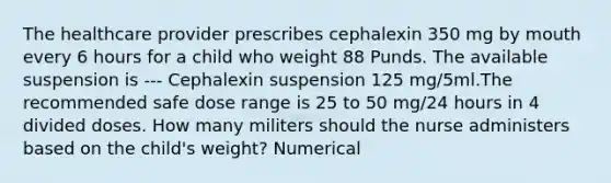 The healthcare provider prescribes cephalexin 350 mg by mouth every 6 hours for a child who weight 88 Punds. The available suspension is --- Cephalexin suspension 125 mg/5ml.The recommended safe dose range is 25 to 50 mg/24 hours in 4 divided doses. How many militers should the nurse administers based on the child's weight? Numerical