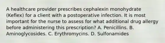 A healthcare provider prescribes cephalexin monohydrate (Keflex) for a client with a postoperative infection. It is most important for the nurse to assess for what additional drug allergy before administering this prescription? A. Penicillins. B. Aminoglycosides. C. Erythromycins. D. Sulfonamides