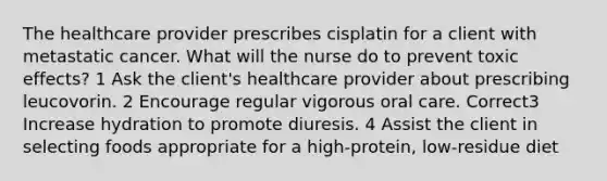 The healthcare provider prescribes cisplatin for a client with metastatic cancer. What will the nurse do to prevent toxic effects? 1 Ask the client's healthcare provider about prescribing leucovorin. 2 Encourage regular vigorous oral care. Correct3 Increase hydration to promote diuresis. 4 Assist the client in selecting foods appropriate for a high-protein, low-residue diet