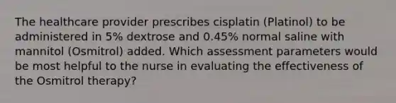 The healthcare provider prescribes cisplatin (Platinol) to be administered in 5% dextrose and 0.45% normal saline with mannitol (Osmitrol) added. Which assessment parameters would be most helpful to the nurse in evaluating the effectiveness of the Osmitrol therapy?