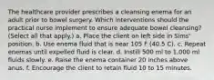 The healthcare provider prescribes a cleansing enema for an adult prior to bowel surgery. Which interventions should the practical nurse implement to ensure adequate bowel cleansing? (Select all that apply.) a. Place the client on left side in Sims' position. b. Use enema fluid that is near 105 F (40.5 C). c. Repeat enemas until expelled fluid is clear. d. Instill 500 ml to 1,000 ml fluids slowly. e. Raise the enema container 20 inches above anus. f. Encourage the client to retain fluid 10 to 15 minutes.