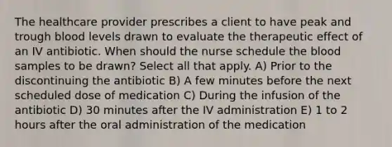 The healthcare provider prescribes a client to have peak and trough blood levels drawn to evaluate the therapeutic effect of an IV antibiotic. When should the nurse schedule the blood samples to be drawn? Select all that apply. A) Prior to the discontinuing the antibiotic B) A few minutes before the next scheduled dose of medication C) During the infusion of the antibiotic D) 30 minutes after the IV administration E) 1 to 2 hours after the oral administration of the medication