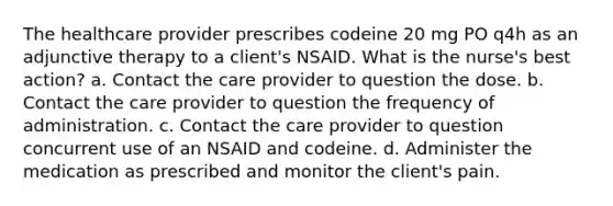 The healthcare provider prescribes codeine 20 mg PO q4h as an adjunctive therapy to a client's NSAID. What is the nurse's best action? a. Contact the care provider to question the dose. b. Contact the care provider to question the frequency of administration. c. Contact the care provider to question concurrent use of an NSAID and codeine. d. Administer the medication as prescribed and monitor the client's pain.