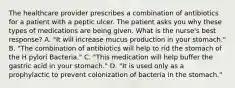 The healthcare provider prescribes a combination of antibiotics for a patient with a peptic ulcer. The patient asks you why these types of medications are being given. What is the nurse's best response? A. "It will increase mucus production in your stomach." B. "The combination of antibiotics will help to rid the stomach of the H pylori Bacteria." C. "This medication will help buffer the gastric acid in your stomach." D. "It is used only as a prophylactic to prevent colonization of bacteria in the stomach."