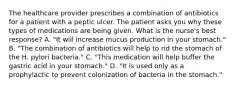 The healthcare provider prescribes a combination of antibiotics for a patient with a peptic ulcer. The patient asks you why these types of medications are being given. What is the nurse's best response? A. "It will increase mucus production in your stomach." B. "The combination of antibiotics will help to rid the stomach of the H. pylori bacteria." C. "This medication will help buffer the gastric acid in your stomach." D. "It is used only as a prophylactic to prevent colonization of bacteria in the stomach."