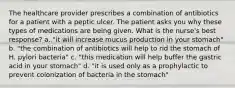 The healthcare provider prescribes a combination of antibiotics for a patient with a peptic ulcer. The patient asks you why these types of medications are being given. What is the nurse's best response? a. "it will increase mucus production in your stomach" b. "the combination of antibiotics will help to rid the stomach of H. pylori bacteria" c. "this medication will help buffer the gastric acid in your stomach" d. "it is used only as a prophylactic to prevent colonization of bacteria in the stomach"