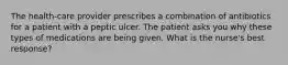 The health-care provider prescribes a combination of antibiotics for a patient with a peptic ulcer. The patient asks you why these types of medications are being given. What is the nurse's best response?