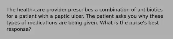 The health-care provider prescribes a combination of antibiotics for a patient with a peptic ulcer. The patient asks you why these types of medications are being given. What is the nurse's best response?