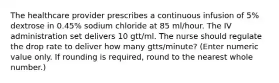 The healthcare provider prescribes a continuous infusion of 5% dextrose in 0.45% sodium chloride at 85 ml/hour. The IV administration set delivers 10 gtt/ml. The nurse should regulate the drop rate to deliver how many gtts/minute? (Enter numeric value only. If rounding is required, round to the nearest whole number.)