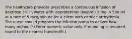 The healthcare provider prescribes a continuous infusion of dextrose 5% in water with isoproterenol (Isuprel) 2 mg in 500 ml at a rate of 5 mcg/minute for a client with cardiac arrhythmia. The nurse should program the infusion pump to deliver how many ml/hour? (Enter numeric value only. If rounding is required, round to the nearest hundredth.)