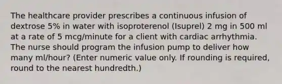 The healthcare provider prescribes a continuous infusion of dextrose 5% in water with isoproterenol (Isuprel) 2 mg in 500 ml at a rate of 5 mcg/minute for a client with cardiac arrhythmia. The nurse should program the infusion pump to deliver how many ml/hour? (Enter numeric value only. If rounding is required, round to the nearest hundredth.)