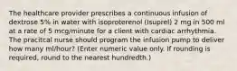 The healthcare provider prescribes a continuous infusion of dextrose 5% in water with isoproterenol (Isuprel) 2 mg in 500 ml at a rate of 5 mcg/minute for a client with cardiac arrhythmia. The pracitcal nurse should program the infusion pump to deliver how many ml/hour? (Enter numeric value only. If rounding is required, round to the nearest hundredth.)