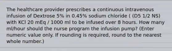 The healthcare provider prescribes a continuous intravenous infusion of Dextrose 5% in 0.45% sodium chloride ( (D5 1/2 NS) with KCl 20 mEq / 1000 ml to be infused over 8 hours. How many ml/hour should the nurse program the infusion pump? (Enter numeric value only. If rounding is required, round to the nearest whole number.)