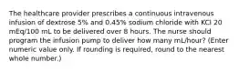 The healthcare provider prescribes a continuous intravenous infusion of dextrose 5% and 0.45% sodium chloride with KCl 20 mEq/100 mL to be delivered over 8 hours. The nurse should program the infusion pump to deliver how many mL/hour? (Enter numeric value only. If rounding is required, round to the nearest whole number.)