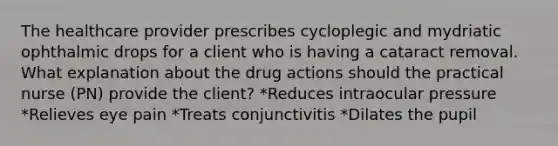 The healthcare provider prescribes cycloplegic and mydriatic ophthalmic drops for a client who is having a cataract removal. What explanation about the drug actions should the practical nurse (PN) provide the client? *Reduces intraocular pressure *Relieves eye pain *Treats conjunctivitis *Dilates the pupil