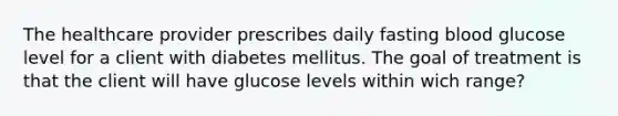 The healthcare provider prescribes daily fasting blood glucose level for a client with diabetes mellitus. The goal of treatment is that the client will have glucose levels within wich range?