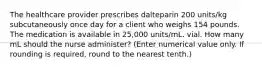 The healthcare provider prescribes dalteparin 200 units/kg subcutaneously once day for a client who weighs 154 pounds. The medication is available in 25,000 units/mL. vial. How many mL should the nurse administer? (Enter numerical value only. If rounding is required, round to the nearest tenth.)