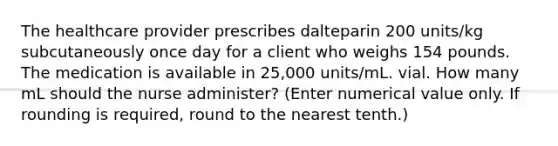 The healthcare provider prescribes dalteparin 200 units/kg subcutaneously once day for a client who weighs 154 pounds. The medication is available in 25,000 units/mL. vial. How many mL should the nurse administer? (Enter numerical value only. If rounding is required, round to the nearest tenth.)