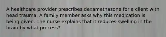 A healthcare provider prescribes dexamethasone for a client with head trauma. A family member asks why this medication is being given. The nurse explains that it reduces swelling in the brain by what process?