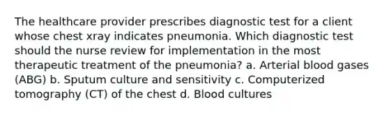 The healthcare provider prescribes diagnostic test for a client whose chest xray indicates pneumonia. Which diagnostic test should the nurse review for implementation in the most therapeutic treatment of the pneumonia? a. Arterial blood gases (ABG) b. Sputum culture and sensitivity c. Computerized tomography (CT) of the chest d. Blood cultures