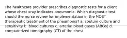 The healthcare provider prescribes diagnostic tests for a client whose chest xray indicates pneumonia. Which diagnostic test should the nurse review for implementation in the MOST therapeutic treatment of the pneumonia? a. sputum culture and sensitivity b. blood cultures c. arterial blood gases (ABGs) d. computerized tomography (CT) of the chest