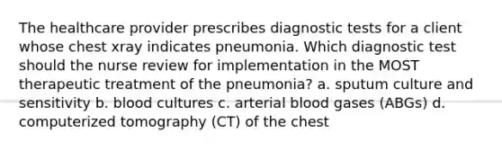 The healthcare provider prescribes diagnostic tests for a client whose chest xray indicates pneumonia. Which diagnostic test should the nurse review for implementation in the MOST therapeutic treatment of the pneumonia? a. sputum culture and sensitivity b. blood cultures c. arterial blood gases (ABGs) d. computerized tomography (CT) of the chest