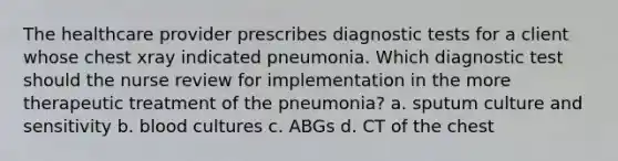 The healthcare provider prescribes diagnostic tests for a client whose chest xray indicated pneumonia. Which diagnostic test should the nurse review for implementation in the more therapeutic treatment of the pneumonia? a. sputum culture and sensitivity b. blood cultures c. ABGs d. CT of the chest