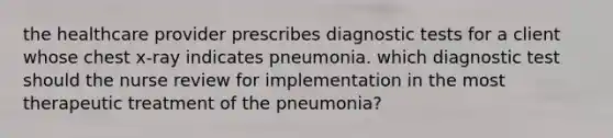 the healthcare provider prescribes diagnostic tests for a client whose chest x-ray indicates pneumonia. which diagnostic test should the nurse review for implementation in the most therapeutic treatment of the pneumonia?