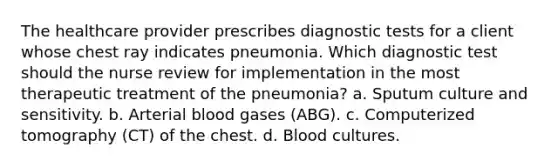 The healthcare provider prescribes diagnostic tests for a client whose chest ray indicates pneumonia. Which diagnostic test should the nurse review for implementation in the most therapeutic treatment of the pneumonia? a. Sputum culture and sensitivity. b. Arterial blood gases (ABG). c. Computerized tomography (CT) of the chest. d. Blood cultures.