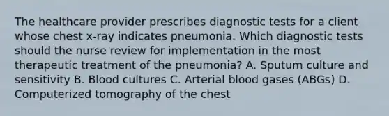 The healthcare provider prescribes diagnostic tests for a client whose chest x-ray indicates pneumonia. Which diagnostic tests should the nurse review for implementation in the most therapeutic treatment of the pneumonia? A. Sputum culture and sensitivity B. Blood cultures C. Arterial blood gases (ABGs) D. Computerized tomography of the chest