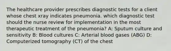 The healthcare provider prescribes diagnostic tests for a client whose chest xray indicates pneumonia. which diagnostic test should the nurse review for implementation in the most therapeutic treatment of the pneumonia? A: Sputum culture and sensitivity B: Blood cultures C: Arterial blood gases (ABG) D: Computerized tomography (CT) of the chest