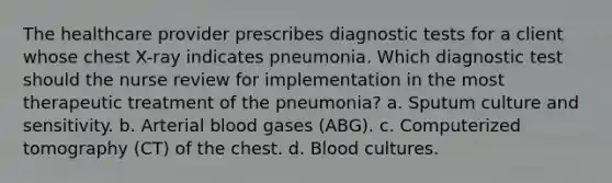 The healthcare provider prescribes diagnostic tests for a client whose chest X-ray indicates pneumonia. Which diagnostic test should the nurse review for implementation in the most therapeutic treatment of the pneumonia? a. Sputum culture and sensitivity. b. Arterial blood gases (ABG). c. Computerized tomography (CT) of the chest. d. Blood cultures.