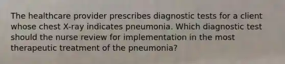 The healthcare provider prescribes diagnostic tests for a client whose chest X-ray indicates pneumonia. Which diagnostic test should the nurse review for implementation in the most therapeutic treatment of the pneumonia?