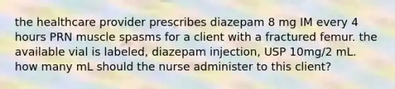 the healthcare provider prescribes diazepam 8 mg IM every 4 hours PRN muscle spasms for a client with a fractured femur. the available vial is labeled, diazepam injection, USP 10mg/2 mL. how many mL should the nurse administer to this client?