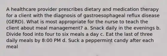 A healthcare provider prescribes dietary and medication therapy for a client with the diagnosis of gastroesophageal reflux disease (GERD). What is most appropriate for the nurse to teach the client about meal management? a. Snack daily in the evenings b. Divide food into four to six meals a day c. Eat the last of three daily meals by 8:00 PM d. Suck a peppermint candy after each meal