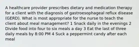 A healthcare provider prescribes dietary and medication therapy for a client with the diagnosis of gastroesophageal reflux disease (GERD). What is most appropriate for the nurse to teach the client about meal management? 1 Snack daily in the evenings 2 Divide food into four to six meals a day 3 Eat the last of three daily meals by 8:00 PM 4 Suck a peppermint candy after each meal