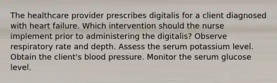 The healthcare provider prescribes digitalis for a client diagnosed with heart failure. Which intervention should the nurse implement prior to administering the digitalis? Observe respiratory rate and depth. Assess the serum potassium level. Obtain the client's blood pressure. Monitor the serum glucose level.