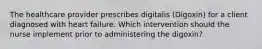 The healthcare provider prescribes digitalis (Digoxin) for a client diagnosed with heart failure. Which intervention should the nurse implement prior to administering the digoxin?