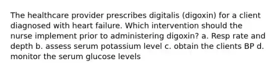 The healthcare provider prescribes digitalis (digoxin) for a client diagnosed with heart failure. Which intervention should the nurse implement prior to administering digoxin? a. Resp rate and depth b. assess serum potassium level c. obtain the clients BP d. monitor the serum glucose levels