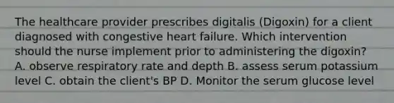 The healthcare provider prescribes digitalis (Digoxin) for a client diagnosed with congestive heart failure. Which intervention should the nurse implement prior to administering the digoxin? A. observe respiratory rate and depth B. assess serum potassium level C. obtain the client's BP D. Monitor the serum glucose level