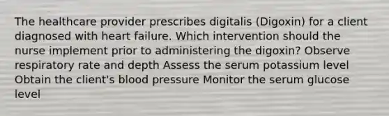 The healthcare provider prescribes digitalis (Digoxin) for a client diagnosed with heart failure. Which intervention should the nurse implement prior to administering the digoxin? Observe respiratory rate and depth Assess the serum potassium level Obtain the client's blood pressure Monitor the serum glucose level