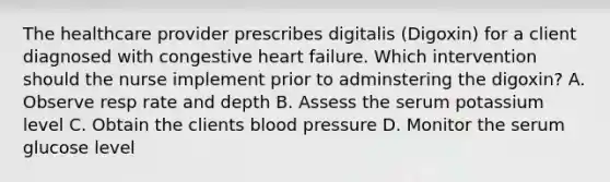 The healthcare provider prescribes digitalis (Digoxin) for a client diagnosed with congestive heart failure. Which intervention should the nurse implement prior to adminstering the digoxin? A. Observe resp rate and depth B. Assess the serum potassium level C. Obtain the clients blood pressure D. Monitor the serum glucose level