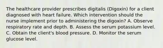 The healthcare provider prescribes digitalis (Digoxin) for a client diagnosed with heart failure. Which intervention should the nurse implement prior to administering the digoxin? A. Observe respiratory rate and depth. B. Assess the serum potassium level. C. Obtain the client's blood pressure. D. Monitor the serum glucose level.