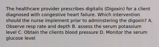 The healthcare provider prescribes digitalis (Digoxin) for a client diagnosed with congestive heart failure. Which intervention should the nurse implement prior to adminstering the digoxin? A. Observe resp rate and depth B. assess the serum potassium level C. Obtain the clients <a href='https://www.questionai.com/knowledge/kD0HacyPBr-blood-pressure' class='anchor-knowledge'>blood pressure</a> D. Monitor the serum glucose level