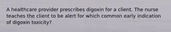 A healthcare provider prescribes digoxin for a client. The nurse teaches the client to be alert for which common early indication of digoxin toxicity?