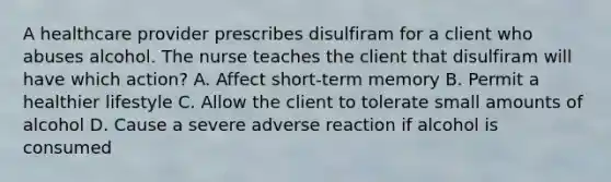 A healthcare provider prescribes disulfiram for a client who abuses alcohol. The nurse teaches the client that disulfiram will have which action? A. Affect short-term memory B. Permit a healthier lifestyle C. Allow the client to tolerate small amounts of alcohol D. Cause a severe adverse reaction if alcohol is consumed