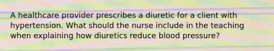 A healthcare provider prescribes a diuretic for a client with hypertension. What should the nurse include in the teaching when explaining how diuretics reduce blood pressure?