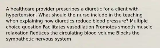 A healthcare provider prescribes a diuretic for a client with hypertension. What should the nurse include in the teaching when explaining how diuretics reduce blood pressure? Multiple choice question Facilitates vasodilation Promotes smooth muscle relaxation Reduces the circulating blood volume Blocks the sympathetic nervous system