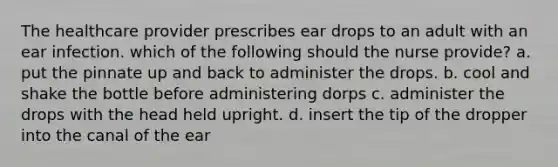 The healthcare provider prescribes ear drops to an adult with an ear infection. which of the following should the nurse provide? a. put the pinnate up and back to administer the drops. b. cool and shake the bottle before administering dorps c. administer the drops with the head held upright. d. insert the tip of the dropper into the canal of the ear